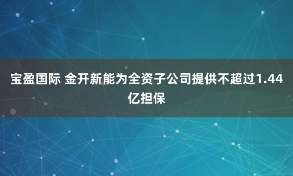 宝盈国际 金开新能为全资子公司提供不超过1.44亿担保