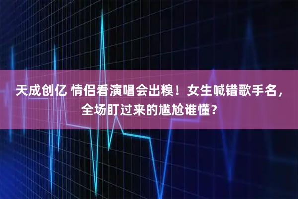 天成创亿 情侣看演唱会出糗！女生喊错歌手名，全场盯过来的尴尬谁懂？