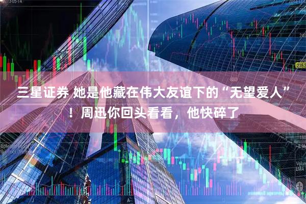 三星证券 她是他藏在伟大友谊下的“无望爱人”！周迅你回头看看，他快碎了