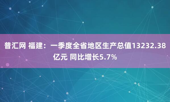 普汇网 福建：一季度全省地区生产总值13232.38亿元 同比增长5.7%