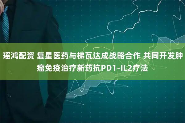 瑶鸿配资 复星医药与梯瓦达成战略合作 共同开发肿瘤免疫治疗新药抗PD1-IL2疗法