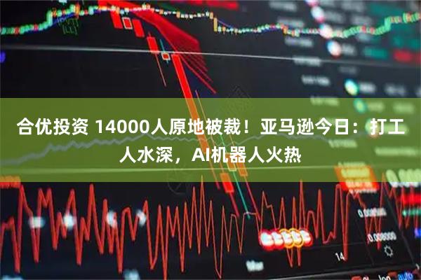 合优投资 14000人原地被裁！亚马逊今日：打工人水深，AI机器人火热