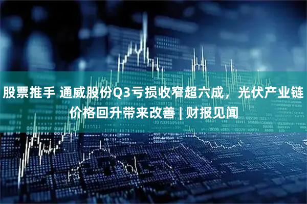 股票推手 通威股份Q3亏损收窄超六成，光伏产业链价格回升带来改善 | 财报见闻