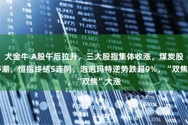 大金牛 A股午后拉升，三大股指集体收涨，煤炭股掀涨停潮，恒指终结5连阴，泡泡玛特逆势跌超9%，“双焦”大涨