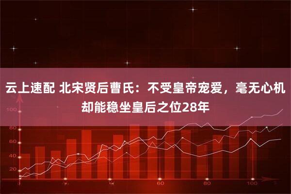 云上速配 北宋贤后曹氏：不受皇帝宠爱，毫无心机却能稳坐皇后之位28年