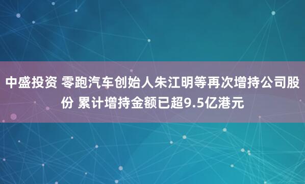 中盛投资 零跑汽车创始人朱江明等再次增持公司股份 累计增持金额已超9.5亿港元