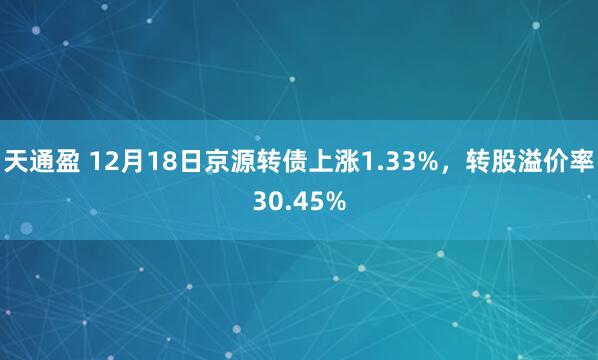 天通盈 12月18日京源转债上涨1.33%，转股溢价率30.45%