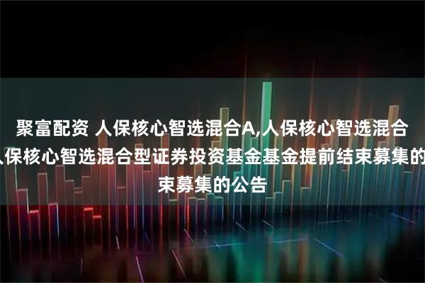 聚富配资 人保核心智选混合A,人保核心智选混合C: 人保核心智选混合型证券投资基金基金提前结束募集的公告