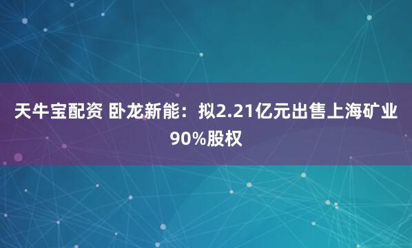 天牛宝配资 卧龙新能:拟2.21亿元出售上海矿业90%股权