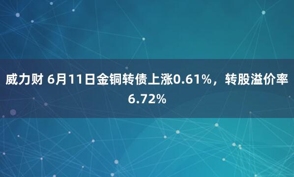 威力财 6月11日金铜转债上涨0.61%，转股溢价率6.72%