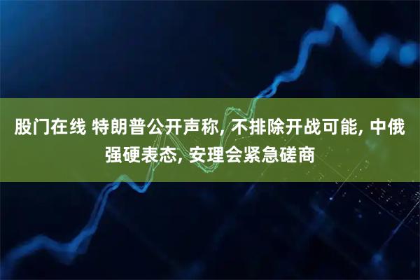 股门在线 特朗普公开声称, 不排除开战可能, 中俄强硬表态, 安理会紧急磋商