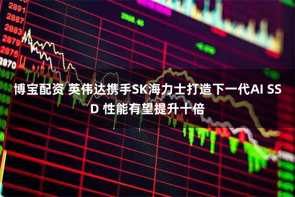 博宝配资 英伟达携手SK海力士打造下一代AI SSD 性能有望提升十倍