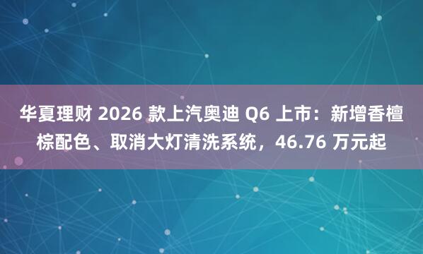 华夏理财 2026 款上汽奥迪 Q6 上市：新增香檀棕配色、取消大灯清洗系统，46.76 万元起