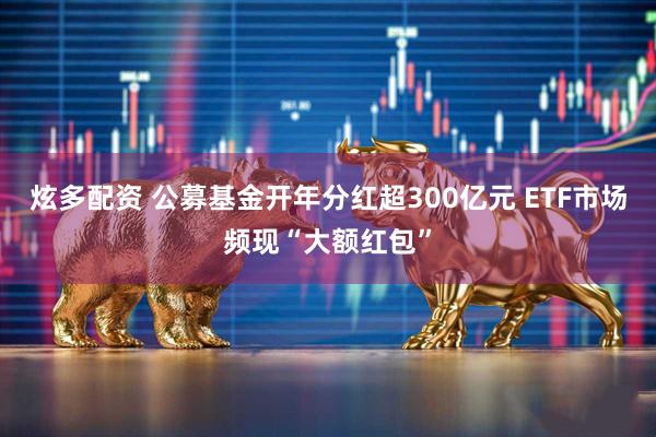 炫多配资 公募基金开年分红超300亿元 ETF市场频现“大额红包”